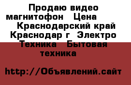 Продаю видео магнитофон › Цена ­ 5 000 - Краснодарский край, Краснодар г. Электро-Техника » Бытовая техника   